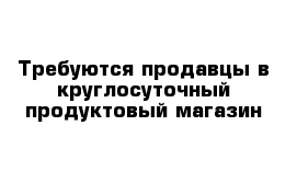 Требуются продавцы в круглосуточный продуктовый магазин